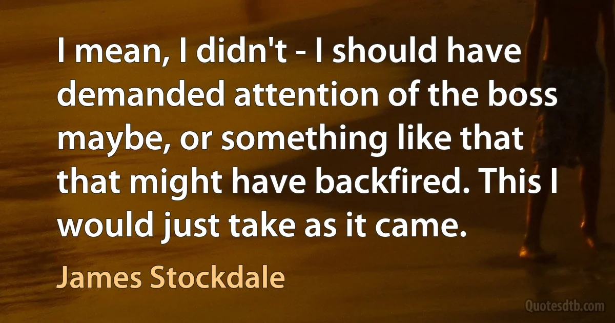 I mean, I didn't - I should have demanded attention of the boss maybe, or something like that that might have backfired. This I would just take as it came. (James Stockdale)