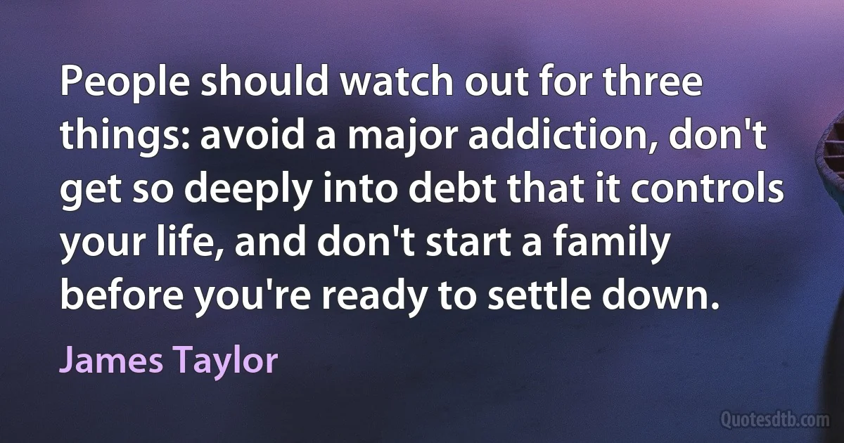 People should watch out for three things: avoid a major addiction, don't get so deeply into debt that it controls your life, and don't start a family before you're ready to settle down. (James Taylor)