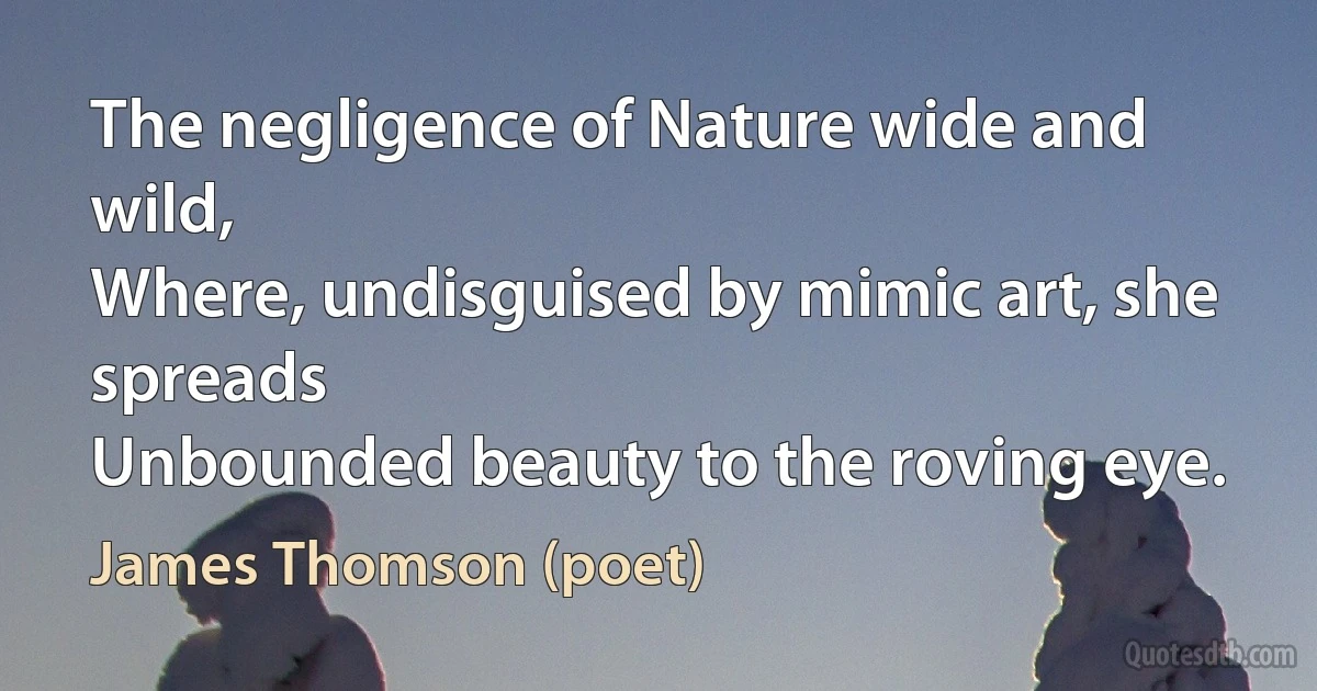 The negligence of Nature wide and wild,
Where, undisguised by mimic art, she spreads
Unbounded beauty to the roving eye. (James Thomson (poet))