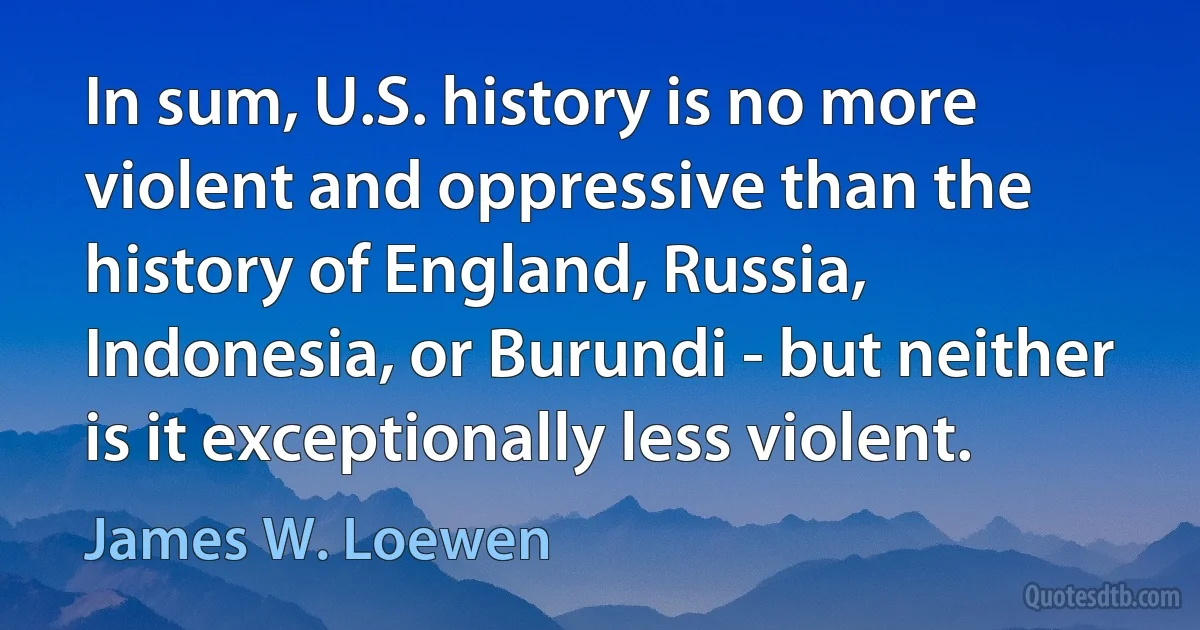 In sum, U.S. history is no more violent and oppressive than the history of England, Russia, Indonesia, or Burundi - but neither is it exceptionally less violent. (James W. Loewen)