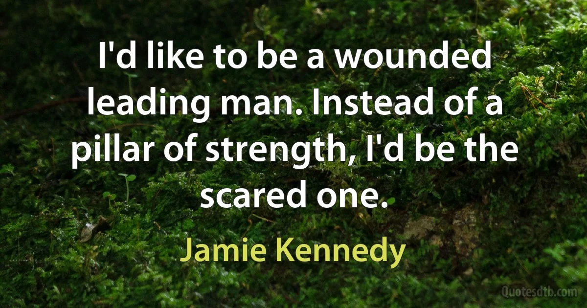 I'd like to be a wounded leading man. Instead of a pillar of strength, I'd be the scared one. (Jamie Kennedy)