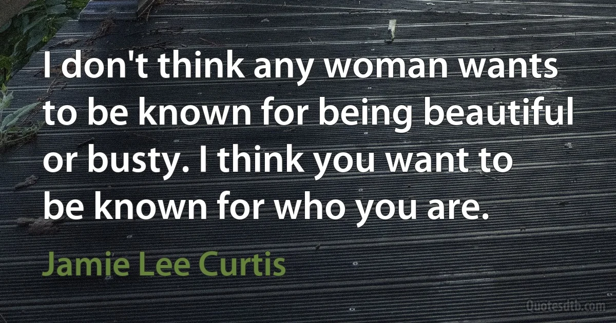 I don't think any woman wants to be known for being beautiful or busty. I think you want to be known for who you are. (Jamie Lee Curtis)