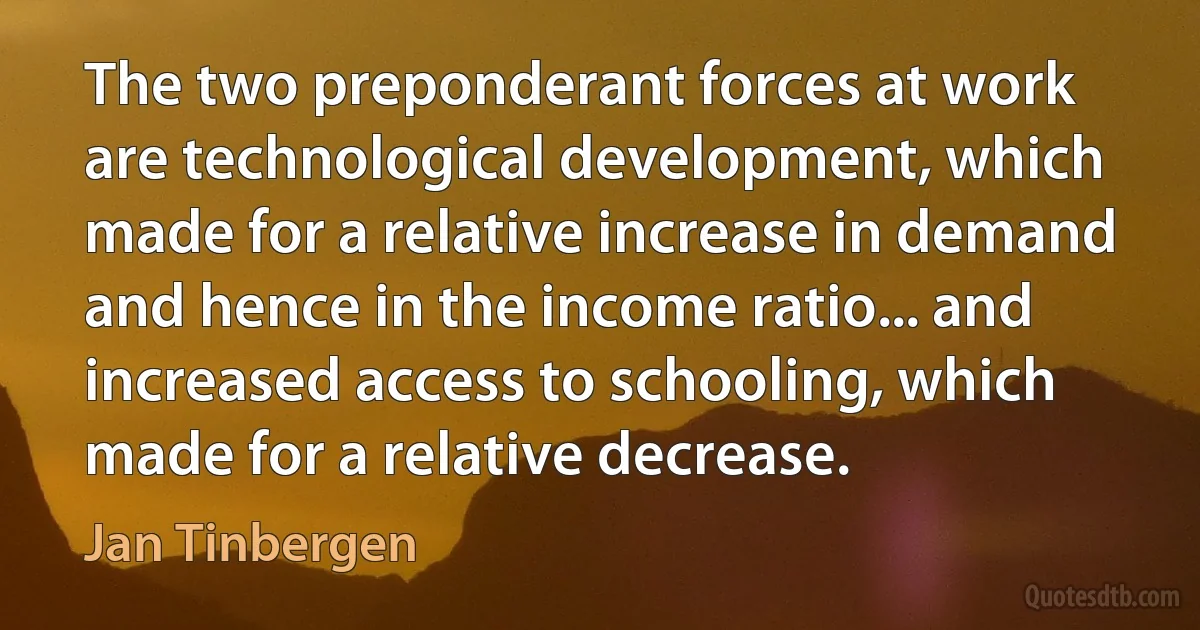 The two preponderant forces at work are technological development, which made for a relative increase in demand and hence in the income ratio... and increased access to schooling, which made for a relative decrease. (Jan Tinbergen)