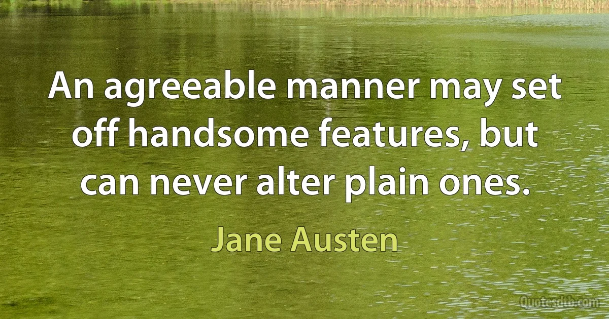 An agreeable manner may set off handsome features, but can never alter plain ones. (Jane Austen)