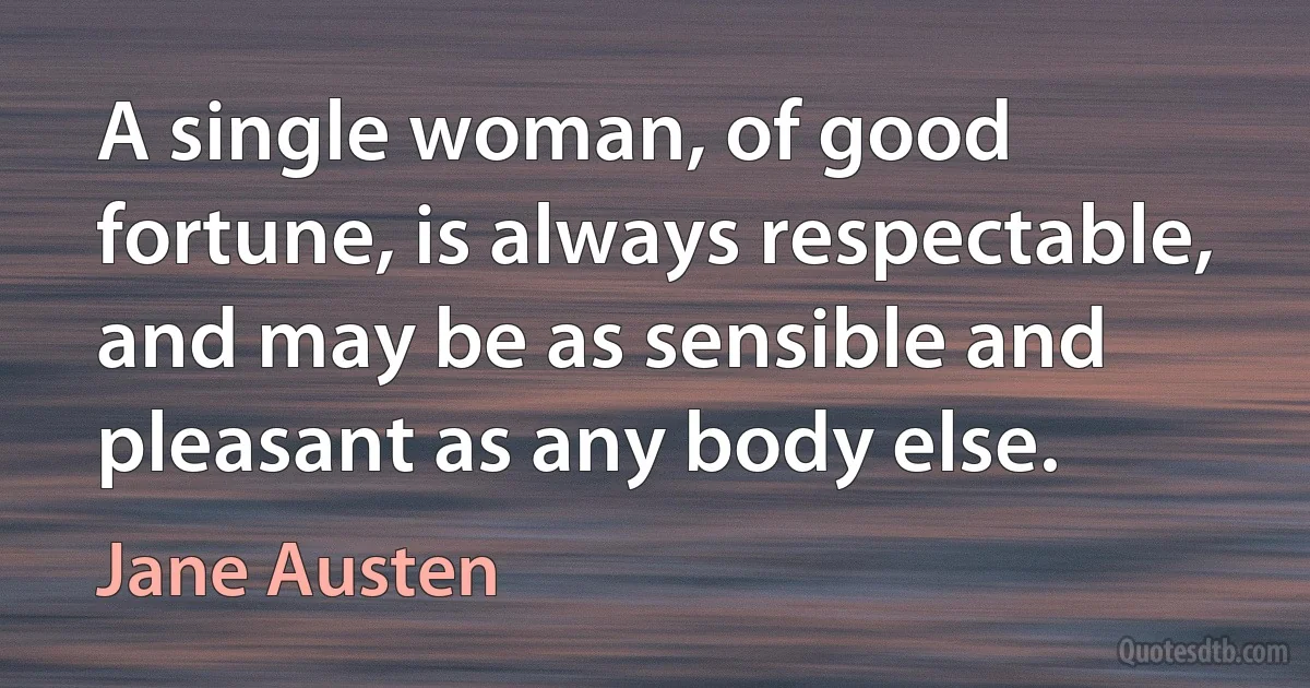 A single woman, of good fortune, is always respectable, and may be as sensible and pleasant as any body else. (Jane Austen)