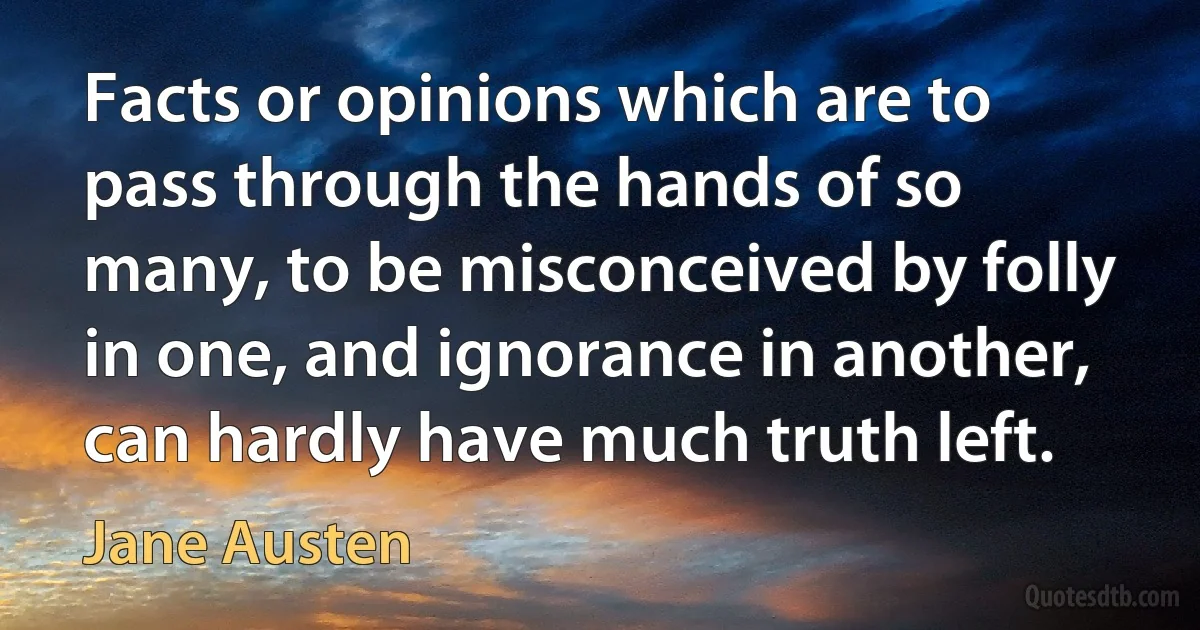 Facts or opinions which are to pass through the hands of so many, to be misconceived by folly in one, and ignorance in another, can hardly have much truth left. (Jane Austen)