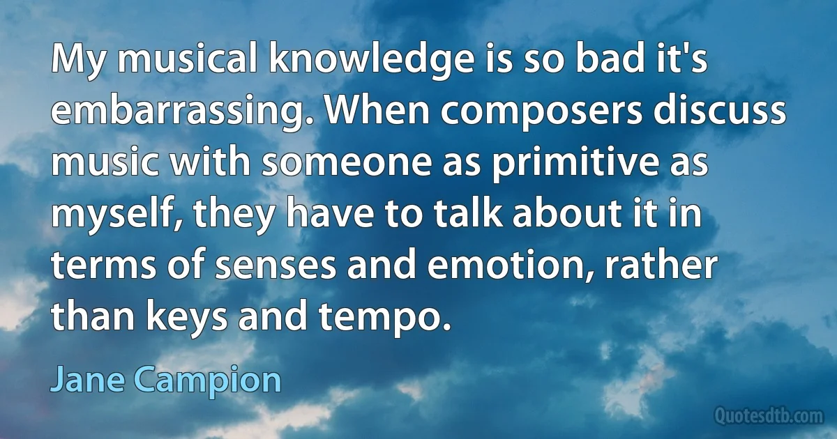 My musical knowledge is so bad it's embarrassing. When composers discuss music with someone as primitive as myself, they have to talk about it in terms of senses and emotion, rather than keys and tempo. (Jane Campion)