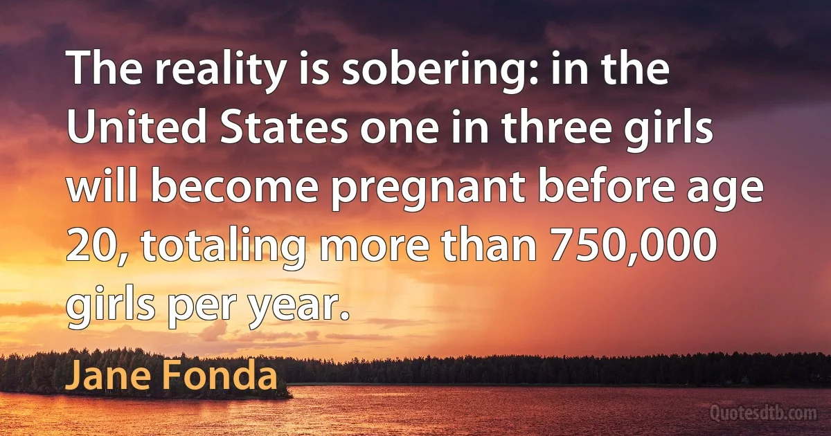 The reality is sobering: in the United States one in three girls will become pregnant before age 20, totaling more than 750,000 girls per year. (Jane Fonda)