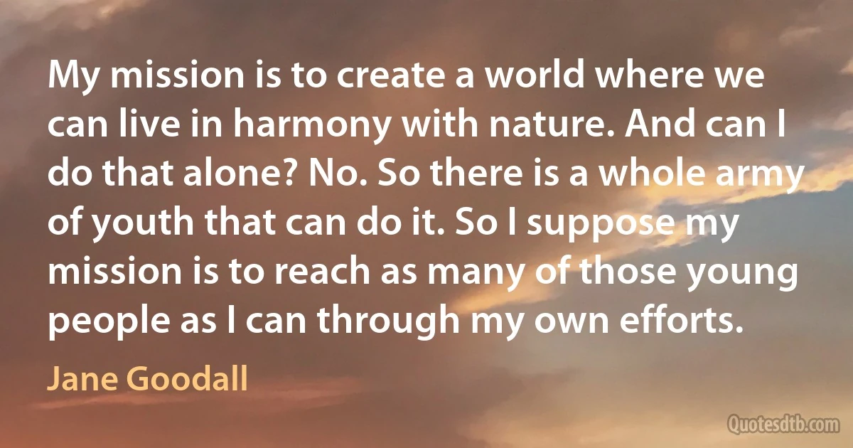 My mission is to create a world where we can live in harmony with nature. And can I do that alone? No. So there is a whole army of youth that can do it. So I suppose my mission is to reach as many of those young people as I can through my own efforts. (Jane Goodall)