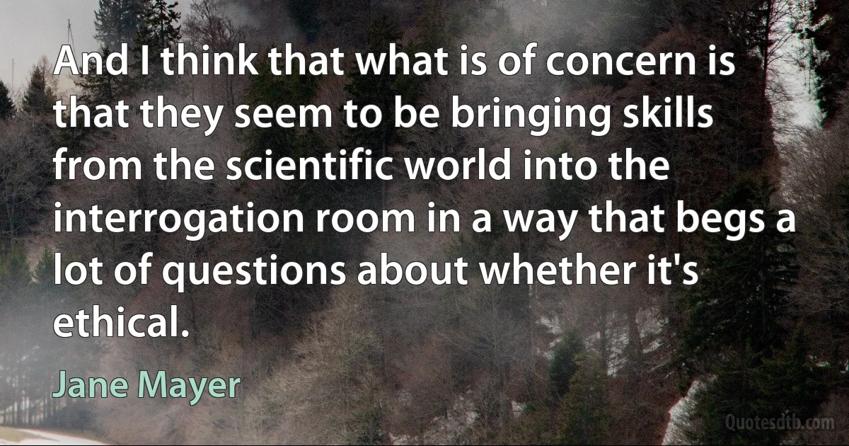 And I think that what is of concern is that they seem to be bringing skills from the scientific world into the interrogation room in a way that begs a lot of questions about whether it's ethical. (Jane Mayer)