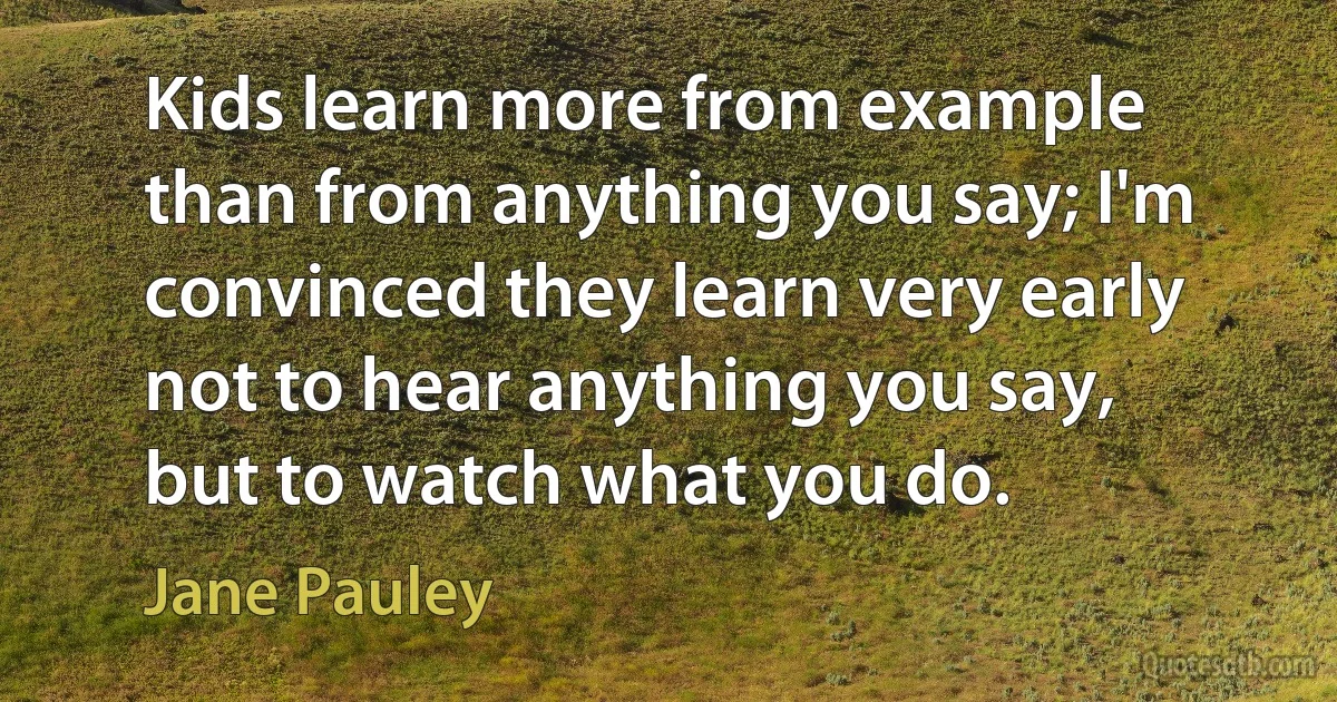 Kids learn more from example than from anything you say; I'm convinced they learn very early not to hear anything you say, but to watch what you do. (Jane Pauley)