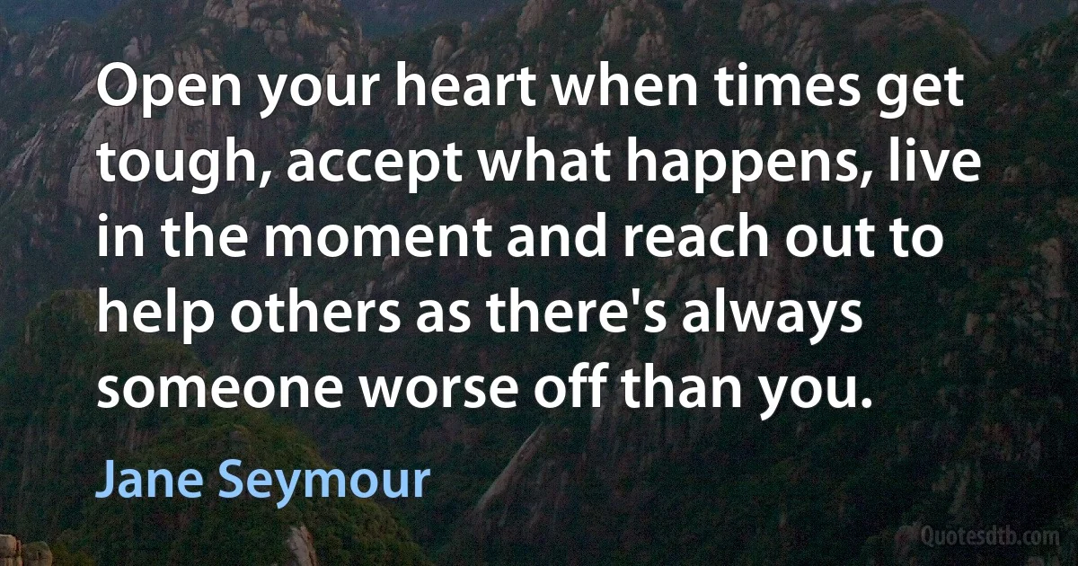 Open your heart when times get tough, accept what happens, live in the moment and reach out to help others as there's always someone worse off than you. (Jane Seymour)