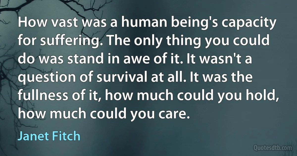 How vast was a human being's capacity for suffering. The only thing you could do was stand in awe of it. It wasn't a question of survival at all. It was the fullness of it, how much could you hold, how much could you care. (Janet Fitch)