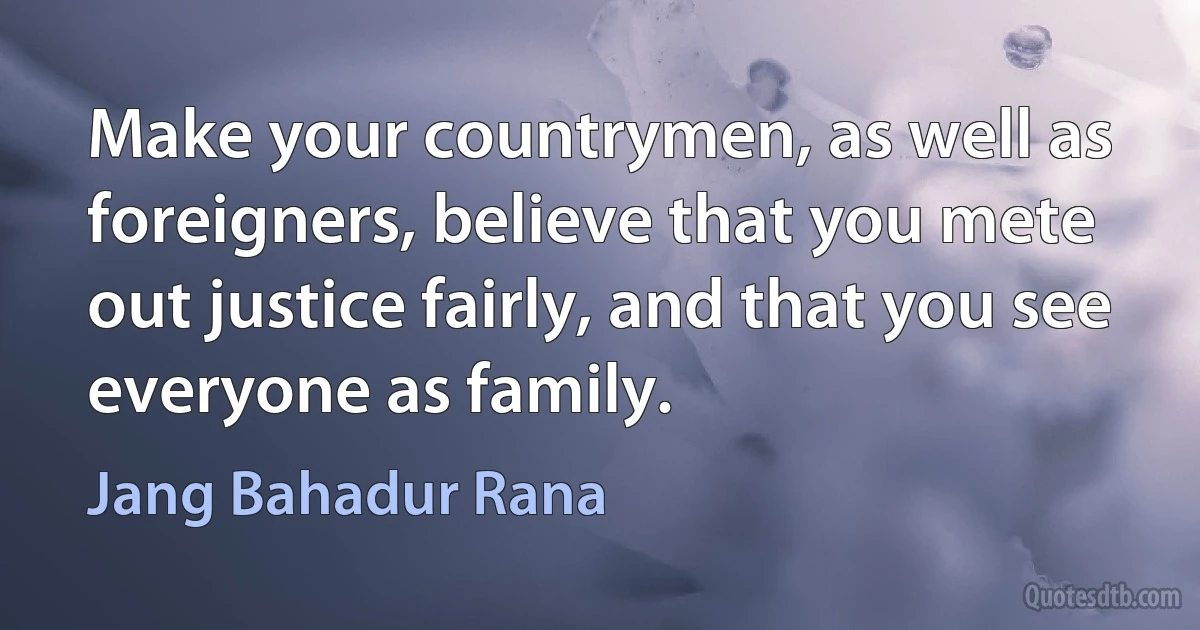 Make your countrymen, as well as foreigners, believe that you mete out justice fairly, and that you see everyone as family. (Jang Bahadur Rana)