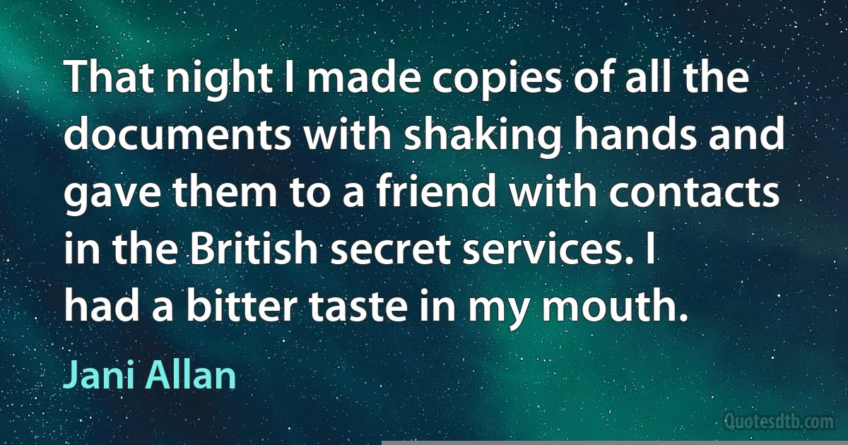 That night I made copies of all the documents with shaking hands and gave them to a friend with contacts in the British secret services. I had a bitter taste in my mouth. (Jani Allan)