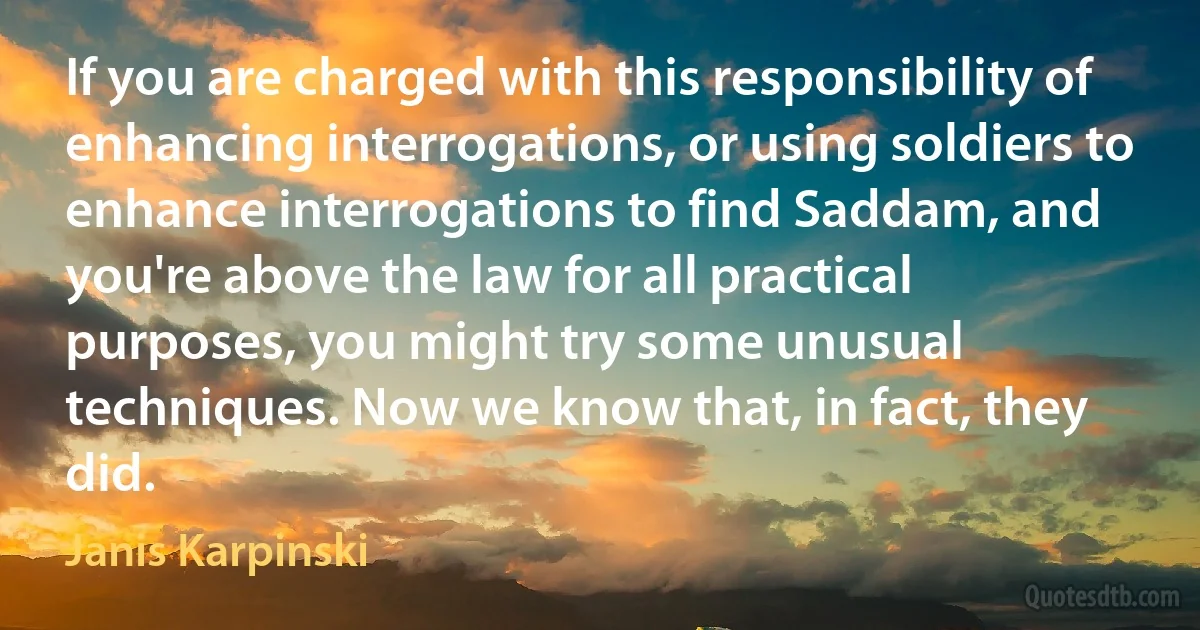 If you are charged with this responsibility of enhancing interrogations, or using soldiers to enhance interrogations to find Saddam, and you're above the law for all practical purposes, you might try some unusual techniques. Now we know that, in fact, they did. (Janis Karpinski)