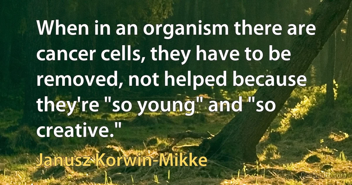 When in an organism there are cancer cells, they have to be removed, not helped because they're "so young" and "so creative." (Janusz Korwin-Mikke)