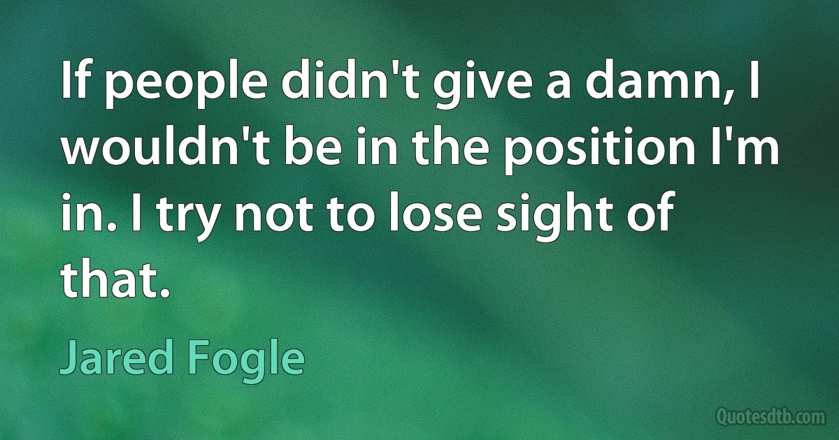 If people didn't give a damn, I wouldn't be in the position I'm in. I try not to lose sight of that. (Jared Fogle)