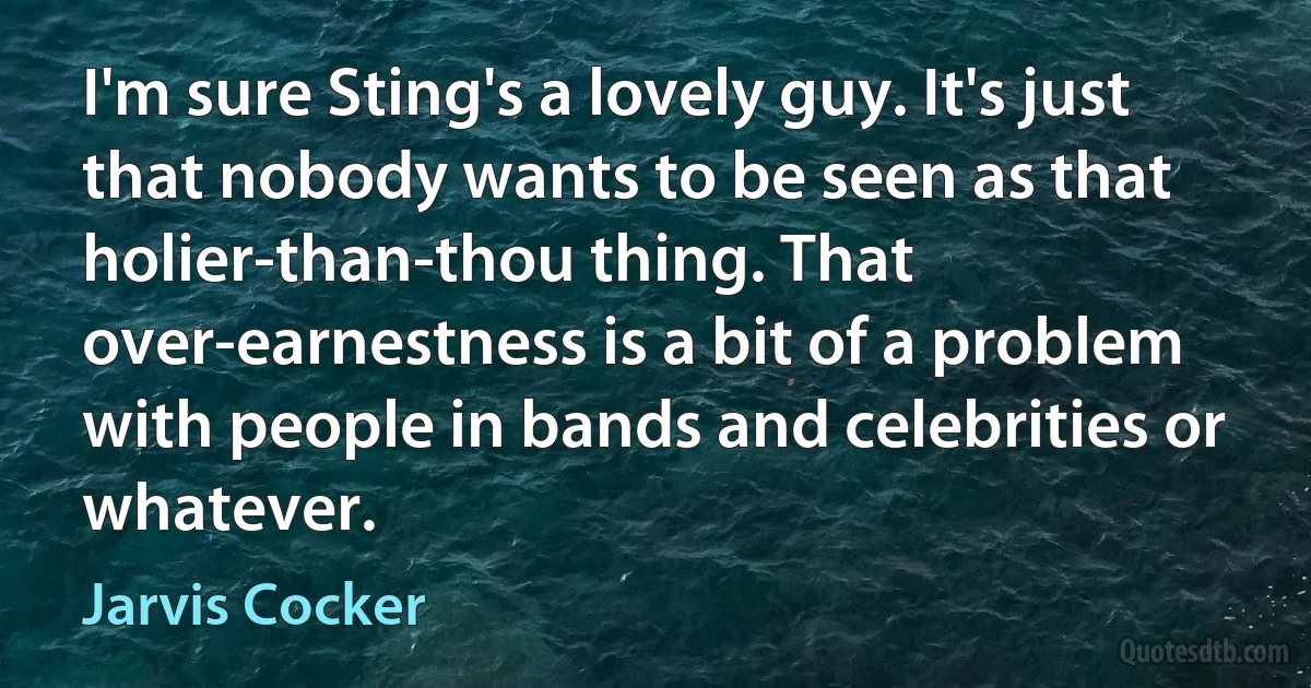 I'm sure Sting's a lovely guy. It's just that nobody wants to be seen as that holier-than-thou thing. That over-earnestness is a bit of a problem with people in bands and celebrities or whatever. (Jarvis Cocker)