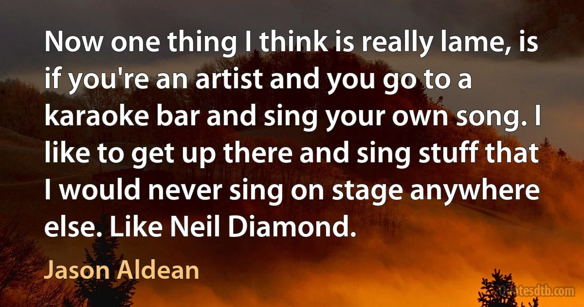 Now one thing I think is really lame, is if you're an artist and you go to a karaoke bar and sing your own song. I like to get up there and sing stuff that I would never sing on stage anywhere else. Like Neil Diamond. (Jason Aldean)