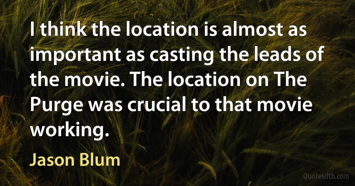 I think the location is almost as important as casting the leads of the movie. The location on The Purge was crucial to that movie working. (Jason Blum)