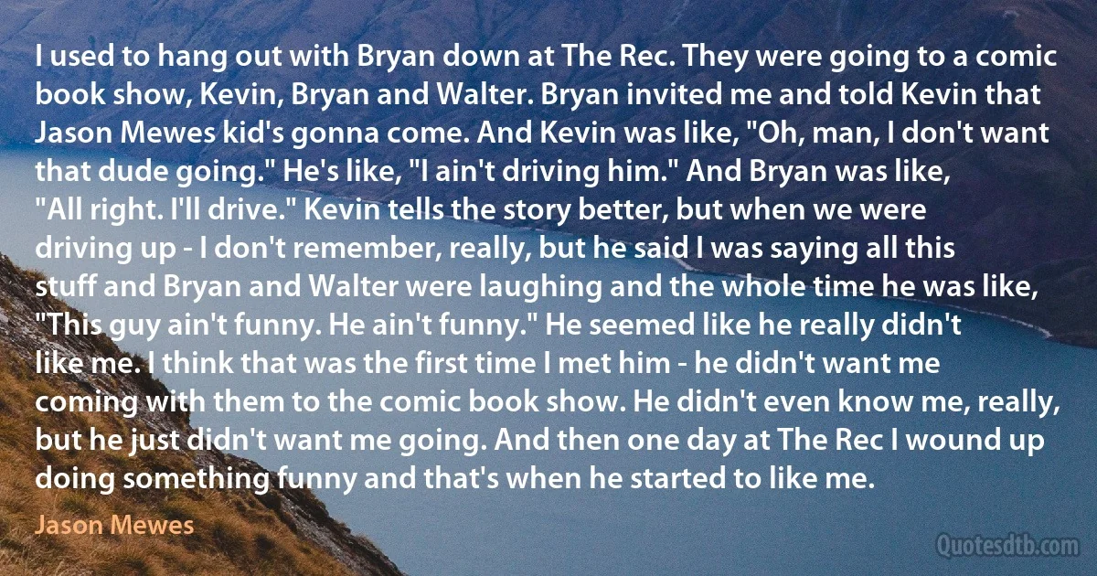 I used to hang out with Bryan down at The Rec. They were going to a comic book show, Kevin, Bryan and Walter. Bryan invited me and told Kevin that Jason Mewes kid's gonna come. And Kevin was like, "Oh, man, I don't want that dude going." He's like, "I ain't driving him." And Bryan was like, "All right. I'll drive." Kevin tells the story better, but when we were driving up - I don't remember, really, but he said I was saying all this stuff and Bryan and Walter were laughing and the whole time he was like, "This guy ain't funny. He ain't funny." He seemed like he really didn't like me. I think that was the first time I met him - he didn't want me coming with them to the comic book show. He didn't even know me, really, but he just didn't want me going. And then one day at The Rec I wound up doing something funny and that's when he started to like me. (Jason Mewes)