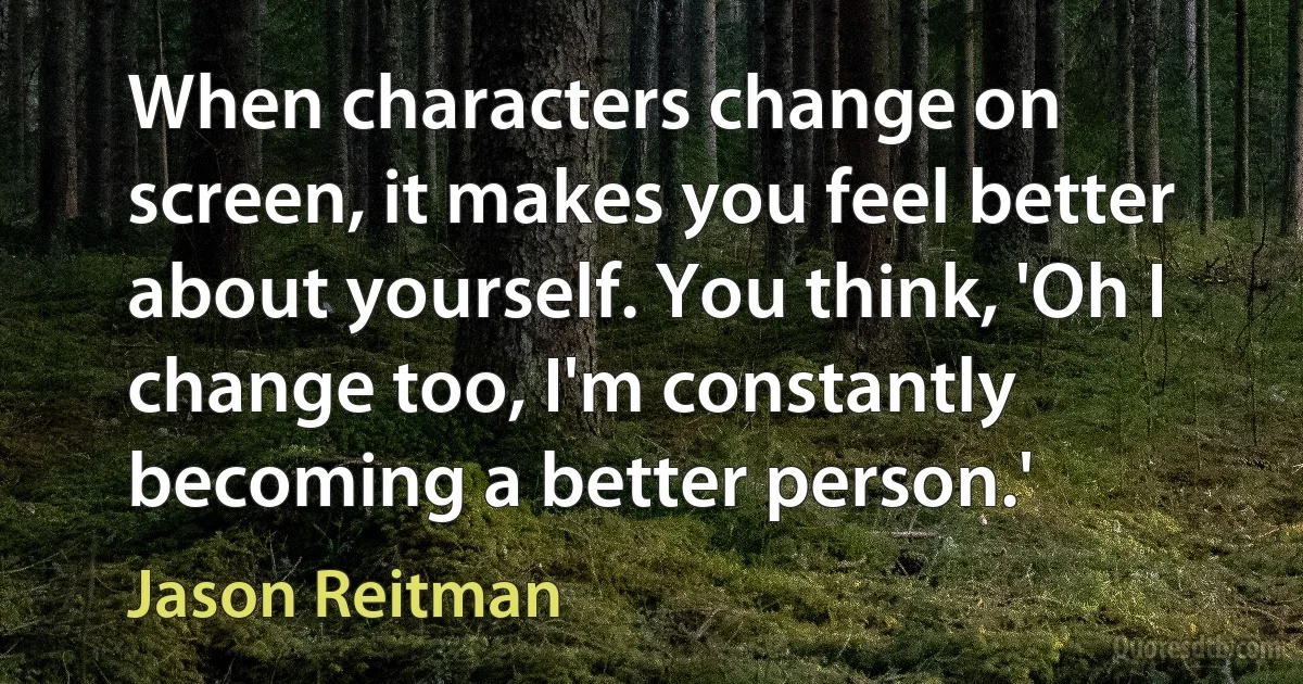 When characters change on screen, it makes you feel better about yourself. You think, 'Oh I change too, I'm constantly becoming a better person.' (Jason Reitman)