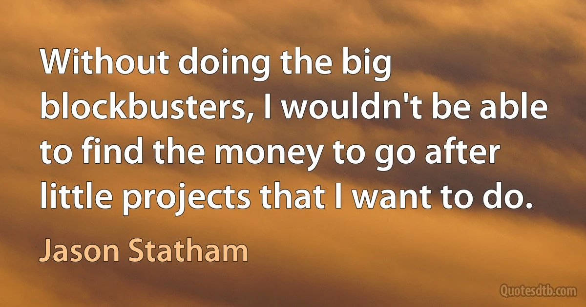 Without doing the big blockbusters, I wouldn't be able to find the money to go after little projects that I want to do. (Jason Statham)