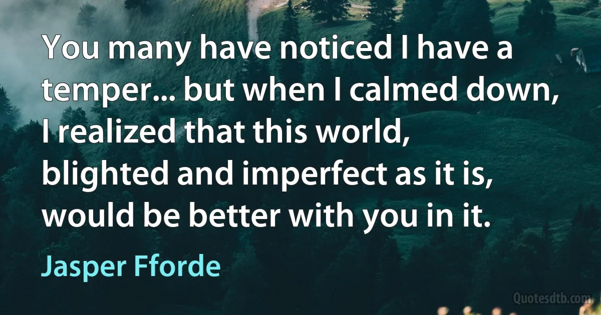 You many have noticed I have a temper... but when I calmed down, I realized that this world, blighted and imperfect as it is, would be better with you in it. (Jasper Fforde)