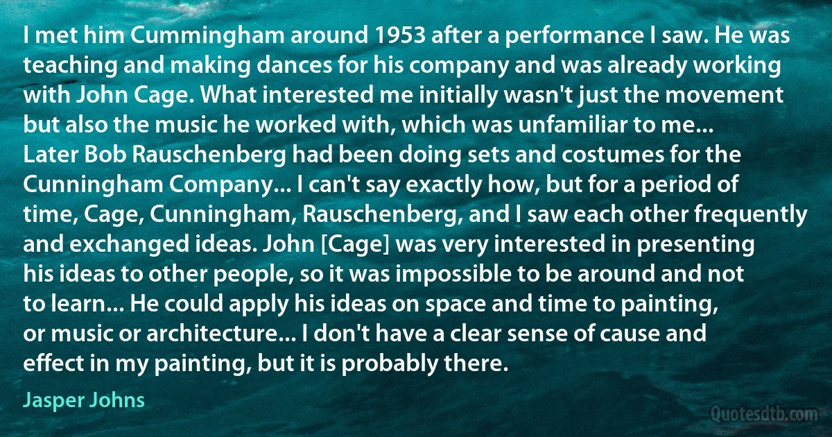 I met him Cummingham around 1953 after a performance I saw. He was teaching and making dances for his company and was already working with John Cage. What interested me initially wasn't just the movement but also the music he worked with, which was unfamiliar to me... Later Bob Rauschenberg had been doing sets and costumes for the Cunningham Company... I can't say exactly how, but for a period of time, Cage, Cunningham, Rauschenberg, and I saw each other frequently and exchanged ideas. John [Cage] was very interested in presenting his ideas to other people, so it was impossible to be around and not to learn... He could apply his ideas on space and time to painting, or music or architecture... I don't have a clear sense of cause and effect in my painting, but it is probably there. (Jasper Johns)