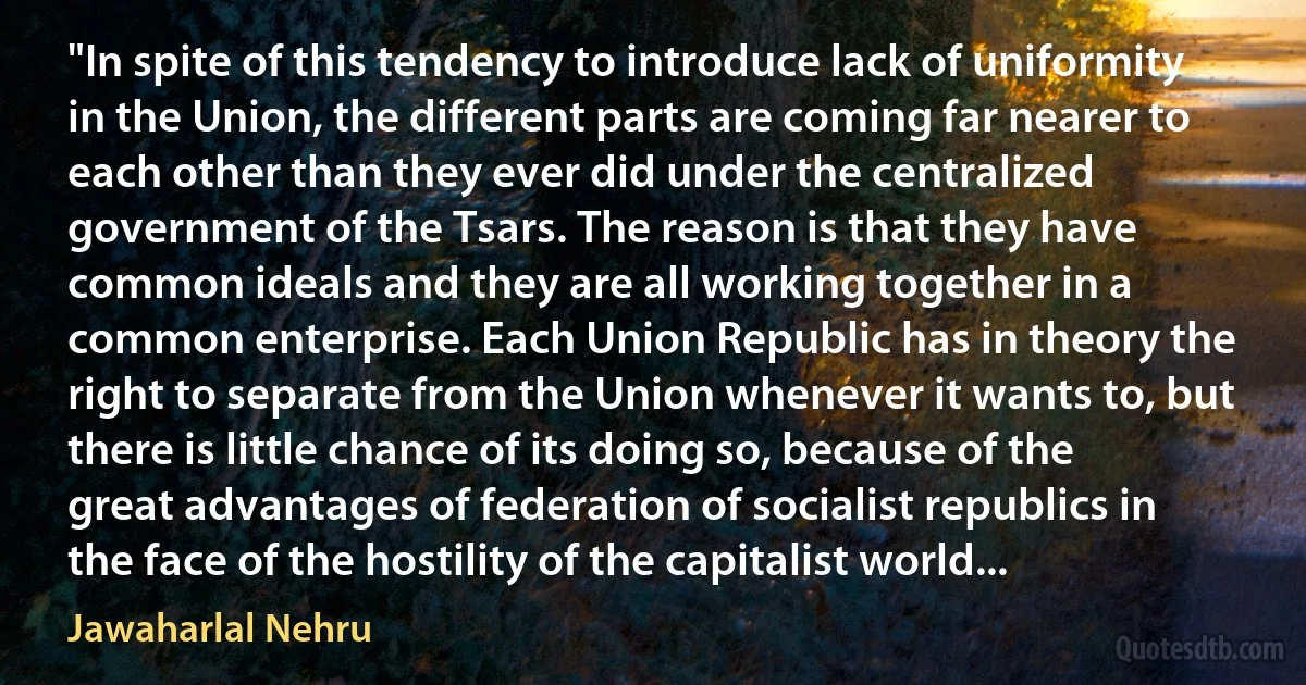 "In spite of this tendency to introduce lack of uniformity in the Union, the different parts are coming far nearer to each other than they ever did under the centralized government of the Tsars. The reason is that they have common ideals and they are all working together in a common enterprise. Each Union Republic has in theory the right to separate from the Union whenever it wants to, but there is little chance of its doing so, because of the great advantages of federation of socialist republics in the face of the hostility of the capitalist world... (Jawaharlal Nehru)