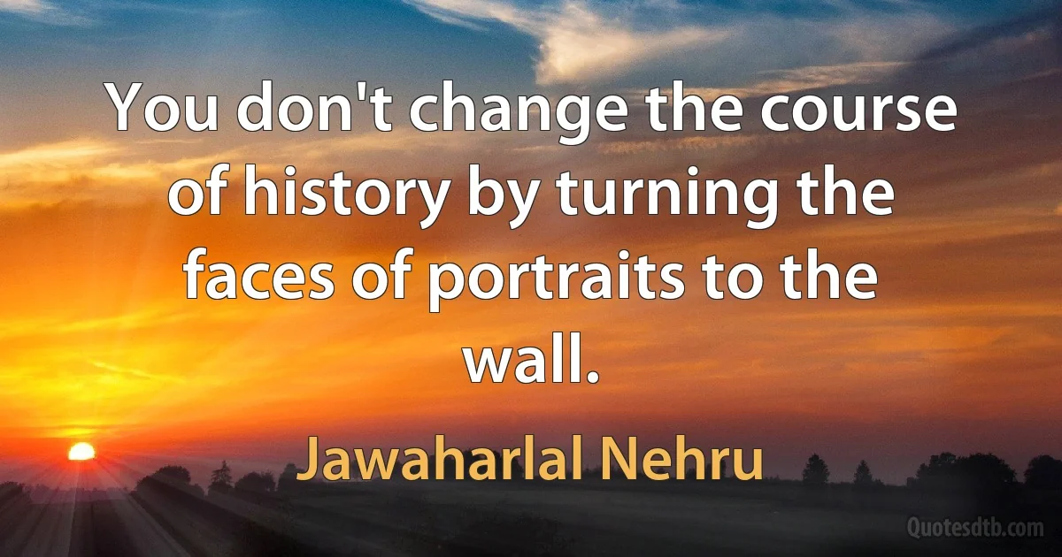 You don't change the course of history by turning the faces of portraits to the wall. (Jawaharlal Nehru)