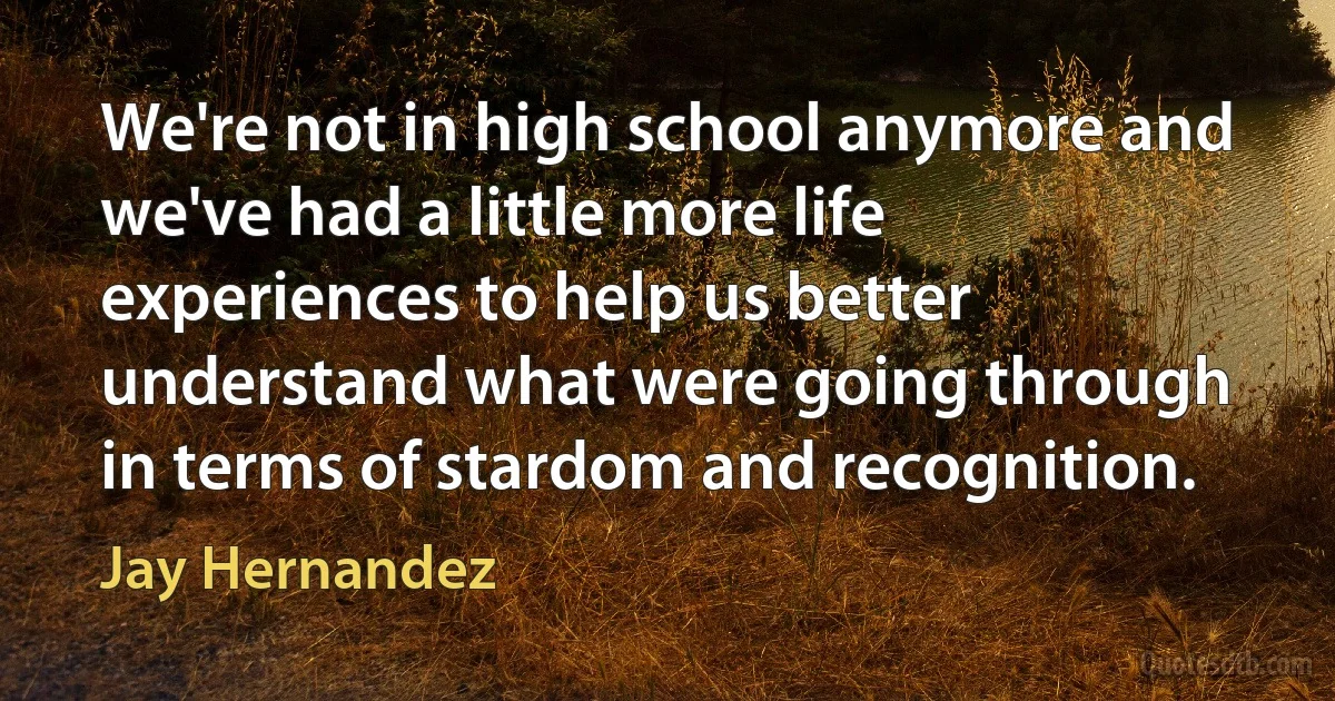 We're not in high school anymore and we've had a little more life experiences to help us better understand what were going through in terms of stardom and recognition. (Jay Hernandez)