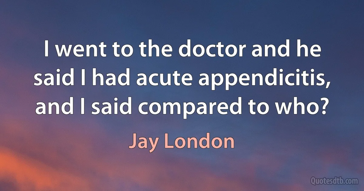 I went to the doctor and he said I had acute appendicitis, and I said compared to who? (Jay London)