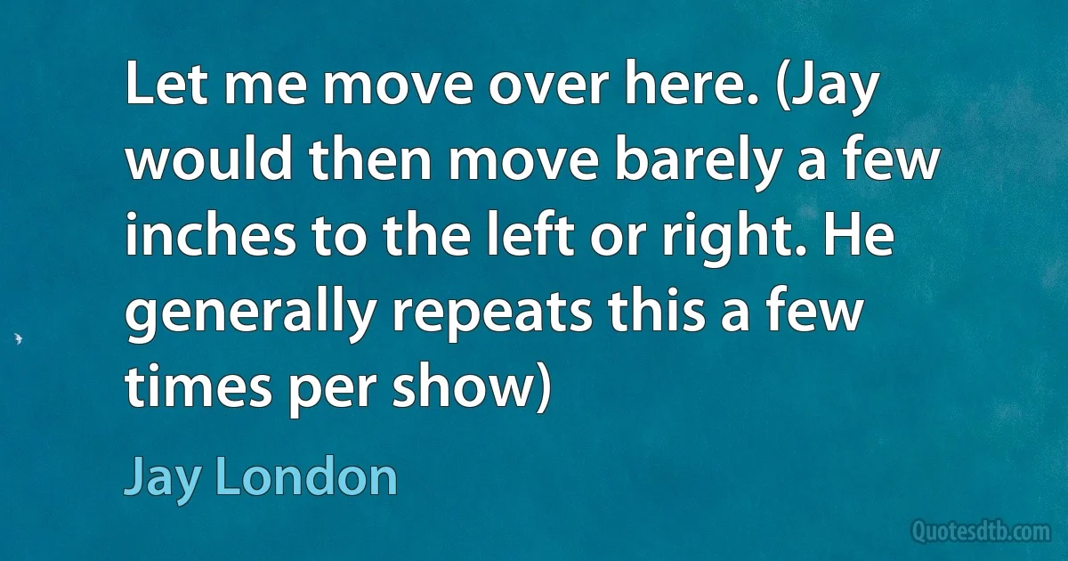 Let me move over here. (Jay would then move barely a few inches to the left or right. He generally repeats this a few times per show) (Jay London)