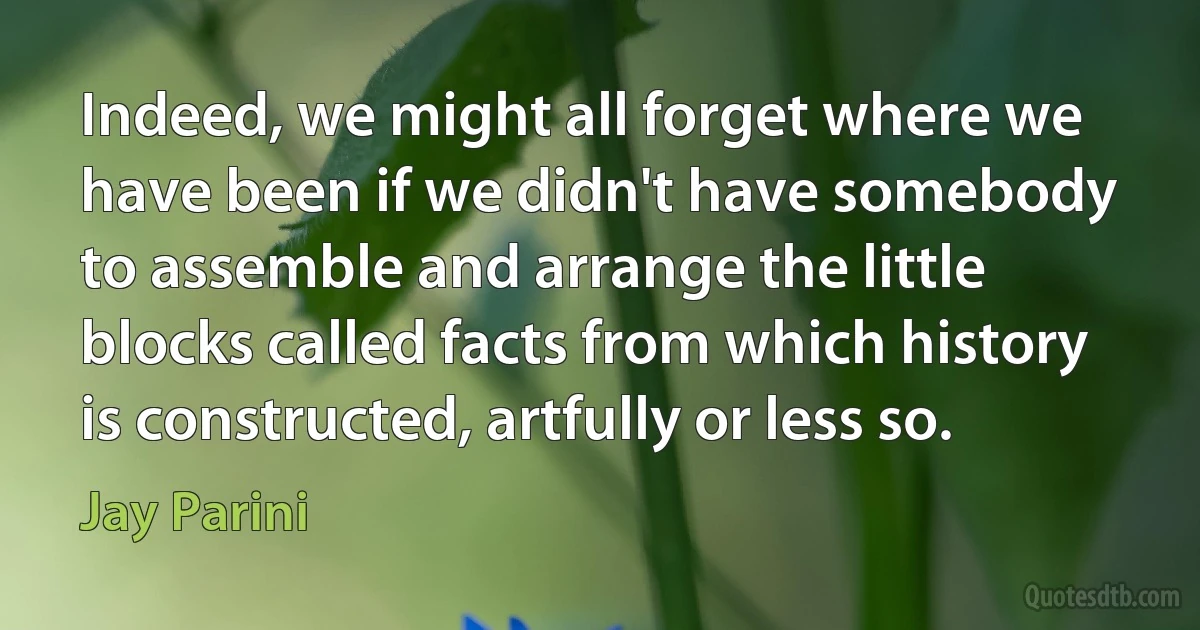 Indeed, we might all forget where we have been if we didn't have somebody to assemble and arrange the little blocks called facts from which history is constructed, artfully or less so. (Jay Parini)