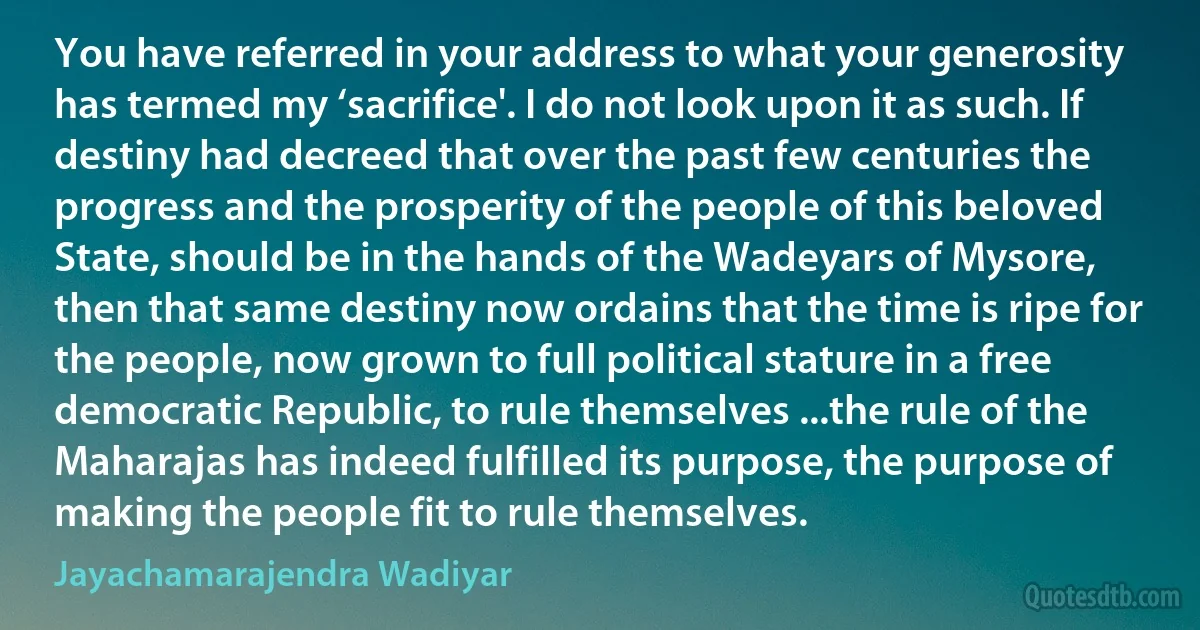 You have referred in your address to what your generosity has termed my ‘sacrifice'. I do not look upon it as such. If destiny had decreed that over the past few centuries the progress and the prosperity of the people of this beloved State, should be in the hands of the Wadeyars of Mysore, then that same destiny now ordains that the time is ripe for the people, now grown to full political stature in a free democratic Republic, to rule themselves ...the rule of the Maharajas has indeed fulfilled its purpose, the purpose of making the people fit to rule themselves. (Jayachamarajendra Wadiyar)