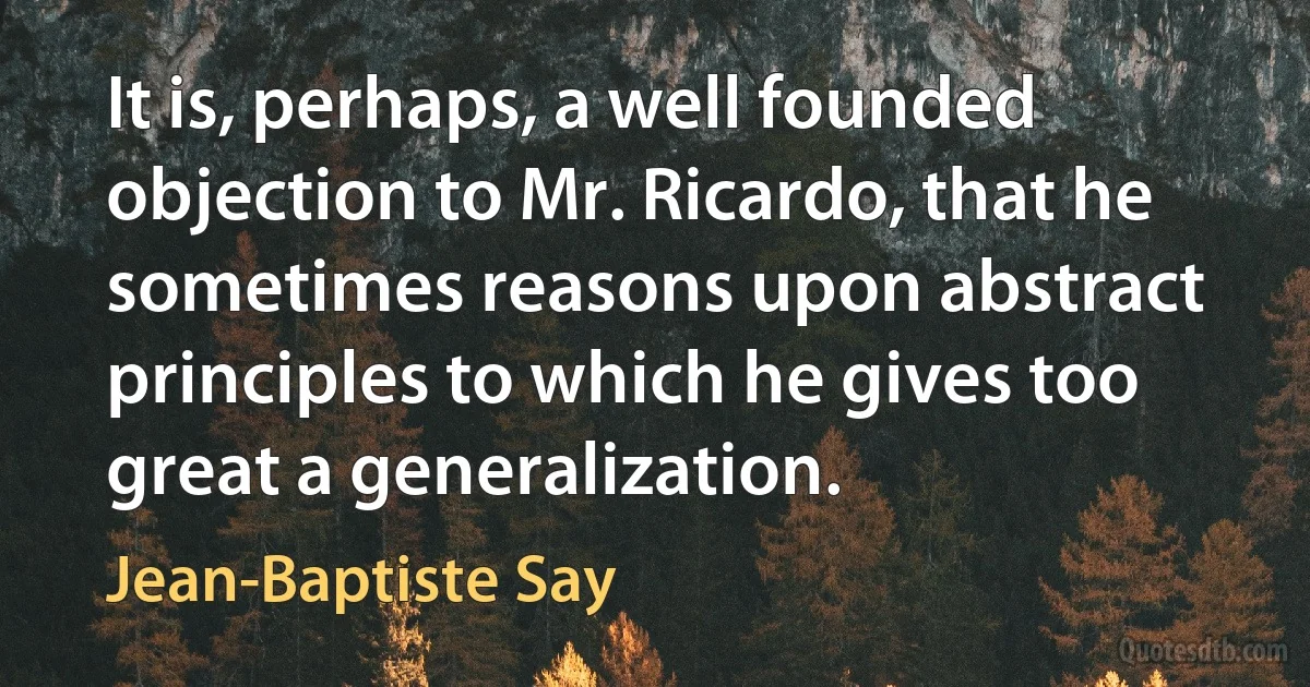 It is, perhaps, a well founded objection to Mr. Ricardo, that he sometimes reasons upon abstract principles to which he gives too great a generalization. (Jean-Baptiste Say)