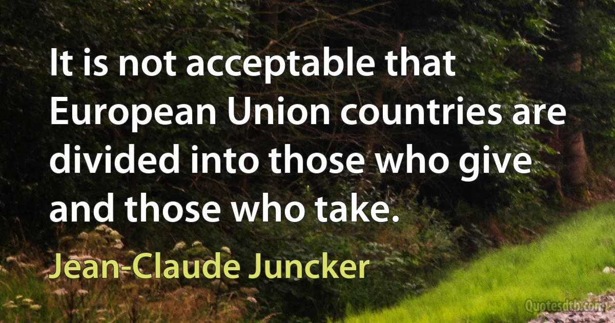 It is not acceptable that European Union countries are divided into those who give and those who take. (Jean-Claude Juncker)