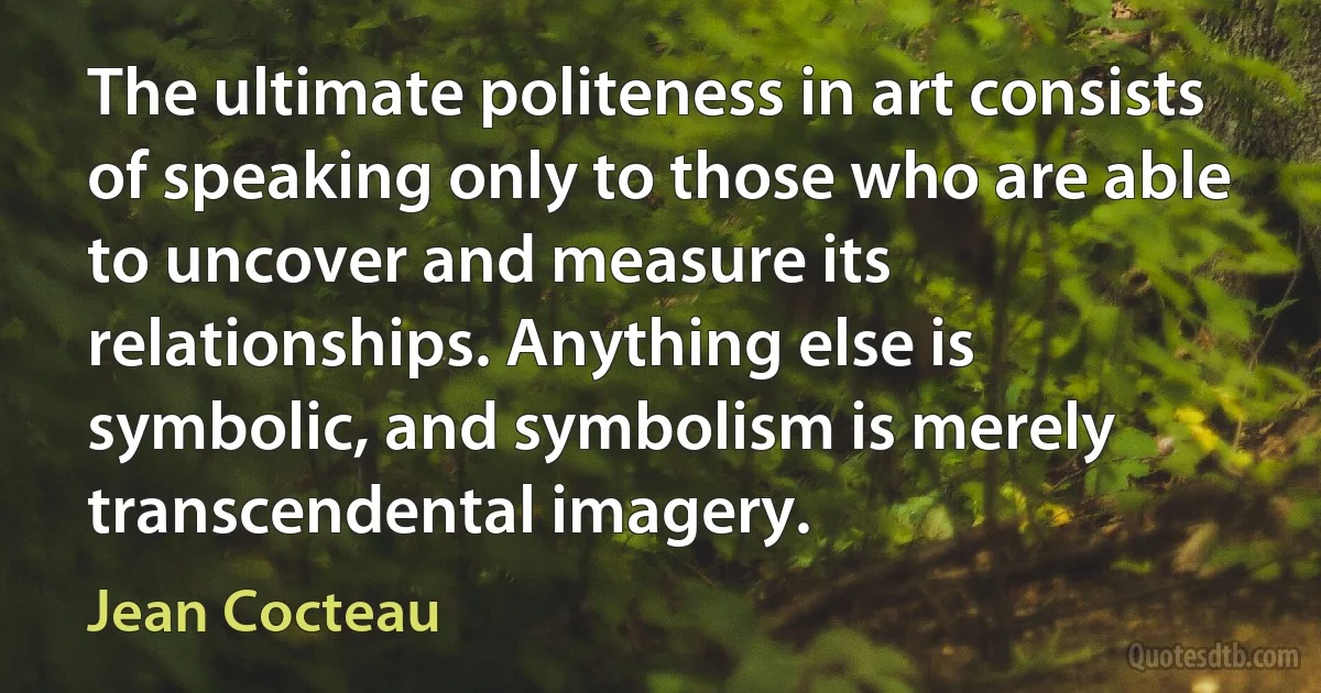 The ultimate politeness in art consists of speaking only to those who are able to uncover and measure its relationships. Anything else is symbolic, and symbolism is merely transcendental imagery. (Jean Cocteau)