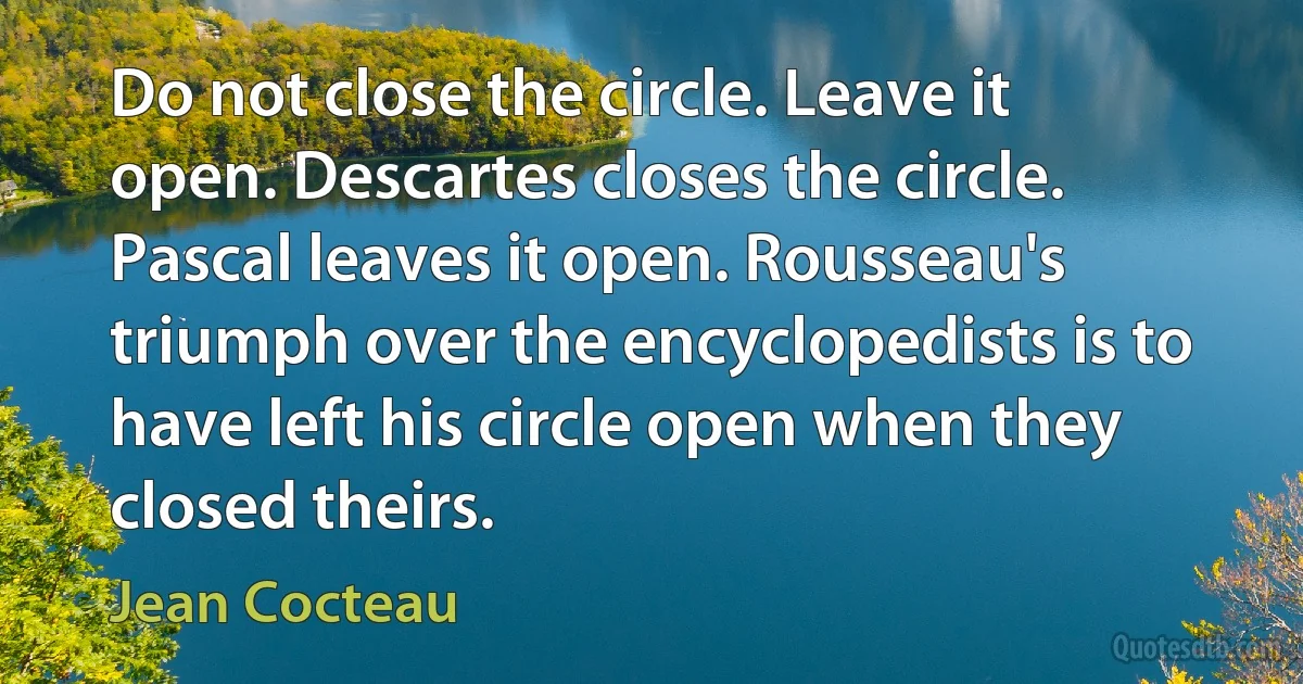 Do not close the circle. Leave it open. Descartes closes the circle. Pascal leaves it open. Rousseau's triumph over the encyclopedists is to have left his circle open when they closed theirs. (Jean Cocteau)