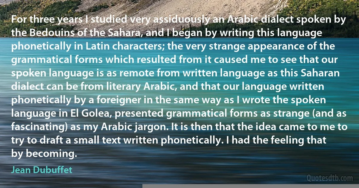 For three years I studied very assiduously an Arabic dialect spoken by the Bedouins of the Sahara, and I began by writing this language phonetically in Latin characters; the very strange appearance of the grammatical forms which resulted from it caused me to see that our spoken language is as remote from written language as this Saharan dialect can be from literary Arabic, and that our language written phonetically by a foreigner in the same way as I wrote the spoken language in El Golea, presented grammatical forms as strange (and as fascinating) as my Arabic jargon. It is then that the idea came to me to try to draft a small text written phonetically. I had the feeling that by becoming. (Jean Dubuffet)