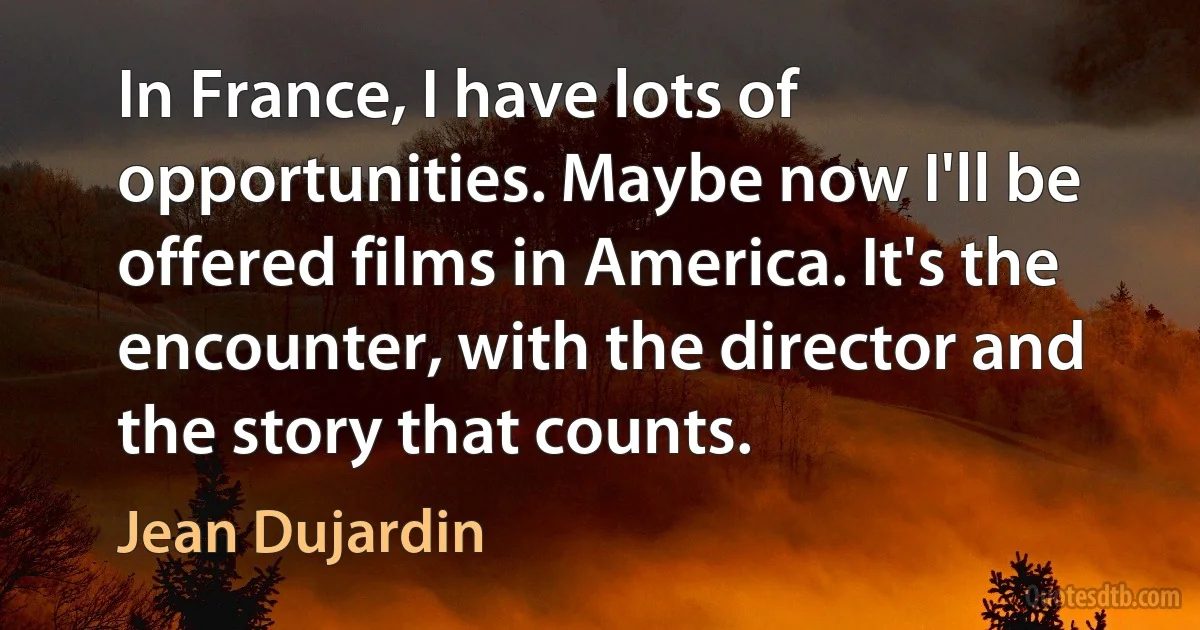 In France, I have lots of opportunities. Maybe now I'll be offered films in America. It's the encounter, with the director and the story that counts. (Jean Dujardin)