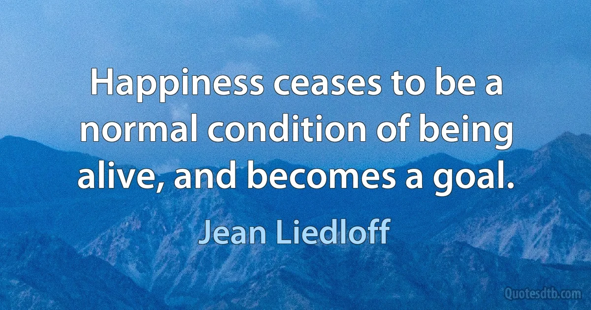 Happiness ceases to be a normal condition of being alive, and becomes a goal. (Jean Liedloff)