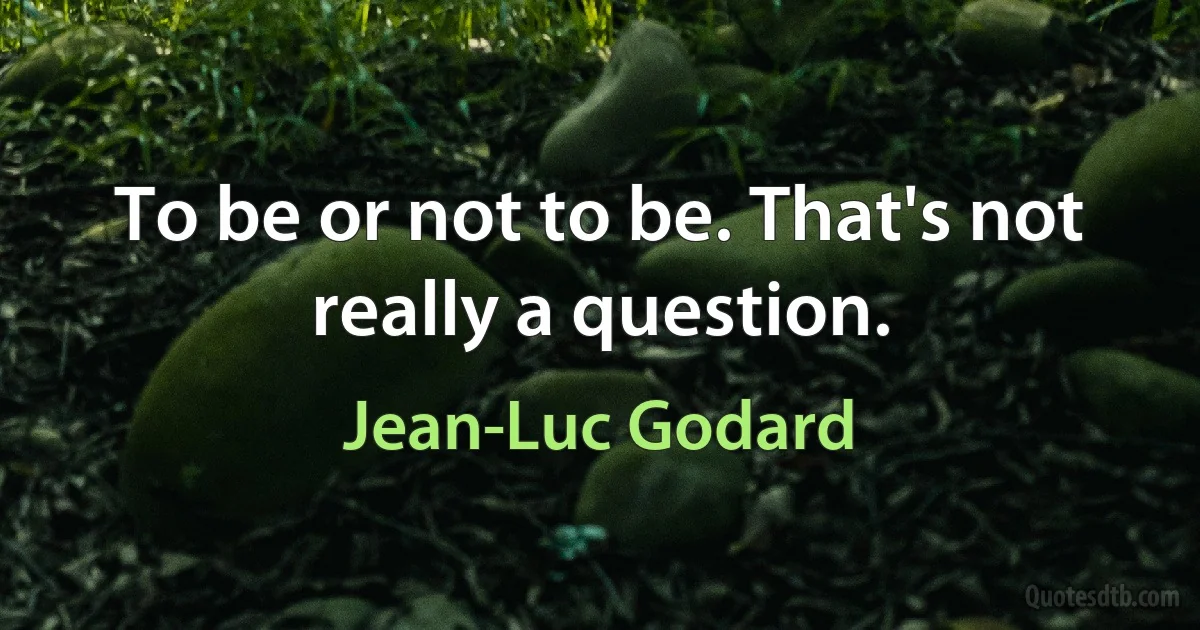 To be or not to be. That's not really a question. (Jean-Luc Godard)