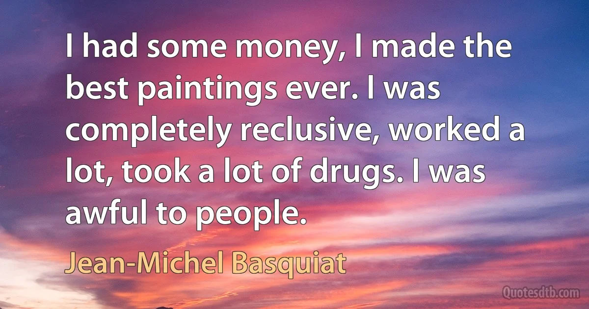 I had some money, I made the best paintings ever. I was completely reclusive, worked a lot, took a lot of drugs. I was awful to people. (Jean-Michel Basquiat)