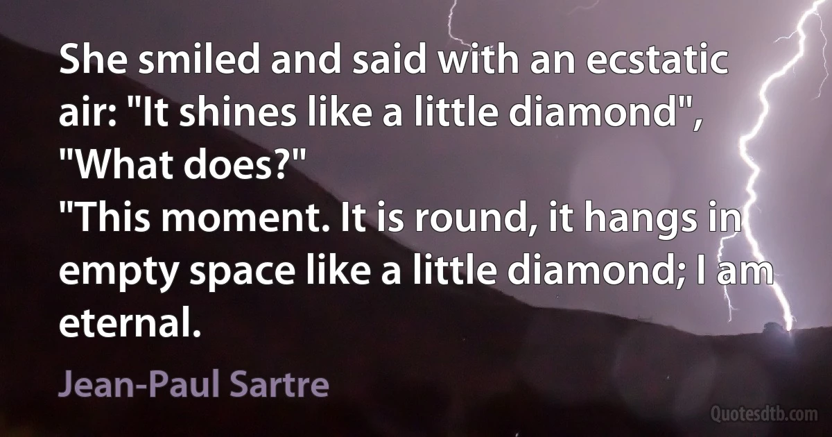 She smiled and said with an ecstatic air: "It shines like a little diamond",
"What does?"
"This moment. It is round, it hangs in empty space like a little diamond; I am eternal. (Jean-Paul Sartre)