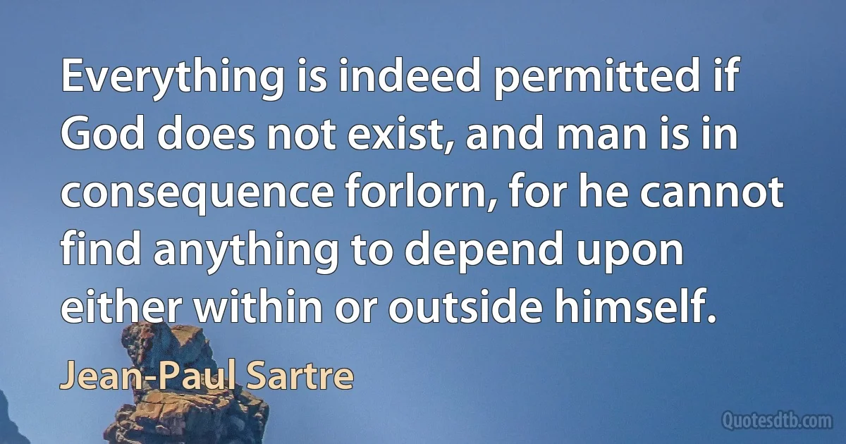 Everything is indeed permitted if God does not exist, and man is in consequence forlorn, for he cannot find anything to depend upon either within or outside himself. (Jean-Paul Sartre)