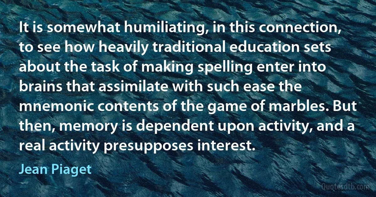 It is somewhat humiliating, in this connection, to see how heavily traditional education sets about the task of making spelling enter into brains that assimilate with such ease the mnemonic contents of the game of marbles. But then, memory is dependent upon activity, and a real activity presupposes interest. (Jean Piaget)