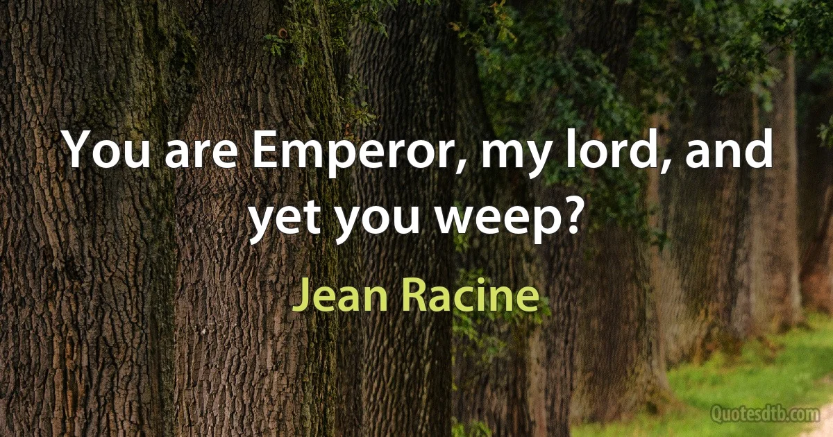 You are Emperor, my lord, and yet you weep? (Jean Racine)